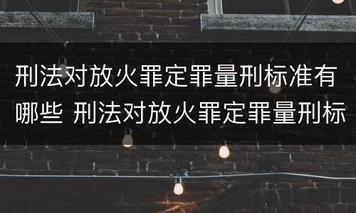 刑法对放火罪定罪量刑标准有哪些 刑法对放火罪定罪量刑标准有哪些规定