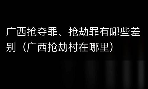 广西抢夺罪、抢劫罪有哪些差别（广西抢劫村在哪里）