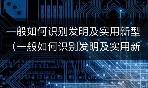 一般如何识别发明及实用新型（一般如何识别发明及实用新型材料）