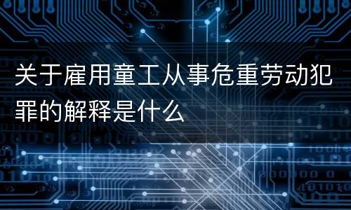 关于雇用童工从事危重劳动犯罪的解释是什么