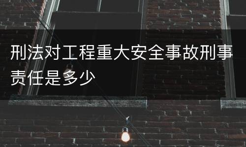 刑法对工程重大安全事故刑事责任是多少