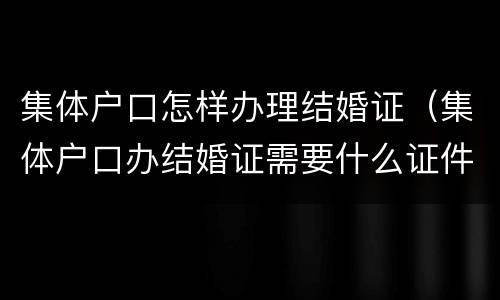 集体户口怎样办理结婚证（集体户口办结婚证需要什么证件）