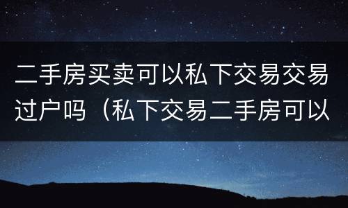 二手房买卖可以私下交易交易过户吗（私下交易二手房可以不过户吗）
