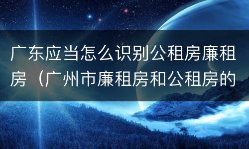 广东应当怎么识别公租房廉租房（广州市廉租房和公租房的区别）
