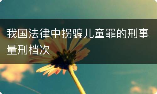 我国法律中拐骗儿童罪的刑事量刑档次