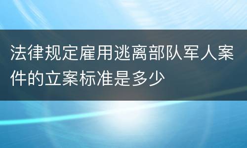 法律规定雇用逃离部队军人案件的立案标准是多少