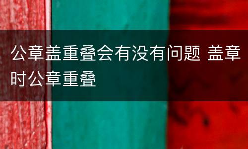 公章盖重叠会有没有问题 盖章时公章重叠