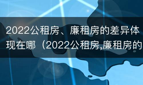 2022公租房、廉租房的差异体现在哪（2022公租房,廉租房的差异体现在哪些方面）