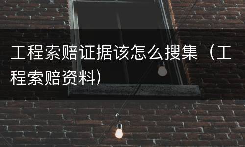 工程索赔证据该怎么搜集（工程索赔资料）