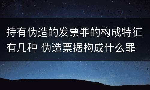 持有伪造的发票罪的构成特征有几种 伪造票据构成什么罪