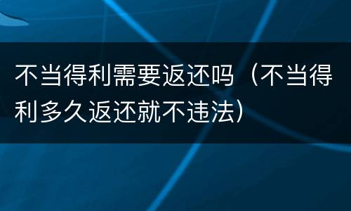 不当得利需要返还吗（不当得利多久返还就不违法）