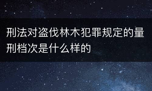 刑法对盗伐林木犯罪规定的量刑档次是什么样的