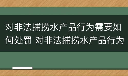 对非法捕捞水产品行为需要如何处罚 对非法捕捞水产品行为需要如何处罚呢