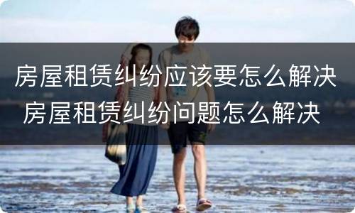 房屋租赁纠纷应该要怎么解决 房屋租赁纠纷问题怎么解决
