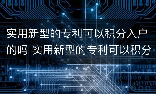 实用新型的专利可以积分入户的吗 实用新型的专利可以积分入户的吗为什么
