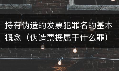 持有伪造的发票犯罪名的基本概念（伪造票据属于什么罪）