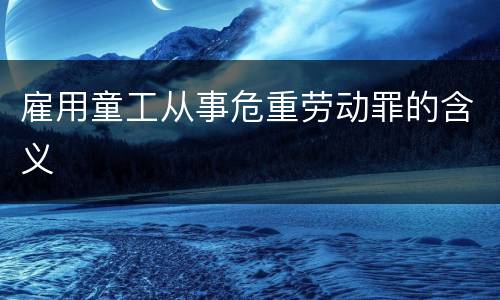雇用童工从事危重劳动罪的含义