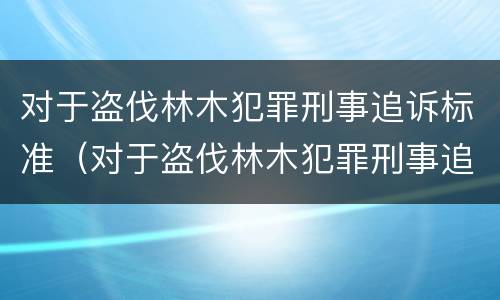对于盗伐林木犯罪刑事追诉标准（对于盗伐林木犯罪刑事追诉标准是什么）