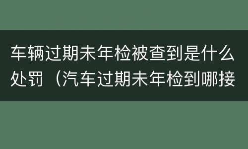 车辆过期未年检被查到是什么处罚（汽车过期未年检到哪接受处罚）