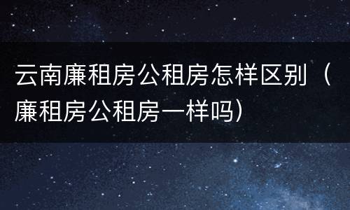 云南廉租房公租房怎样区别（廉租房公租房一样吗）