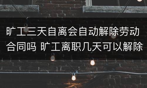 旷工三天自离会自动解除劳动合同吗 旷工离职几天可以解除劳动合同