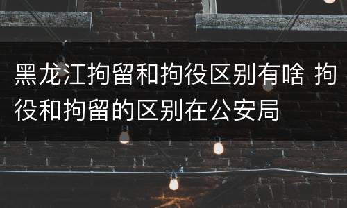 黑龙江拘留和拘役区别有啥 拘役和拘留的区别在公安局
