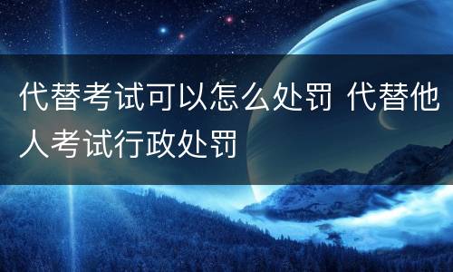 代替考试可以怎么处罚 代替他人考试行政处罚