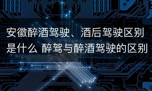 安徽醉酒驾驶、酒后驾驶区别是什么 醉驾与醉酒驾驶的区别
