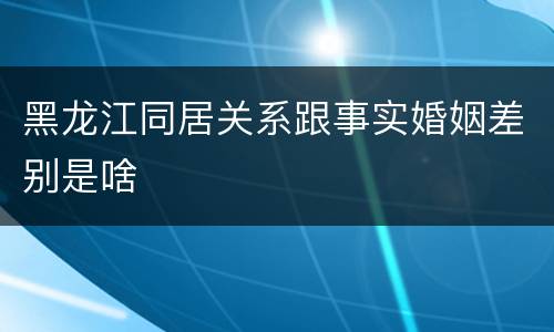 黑龙江同居关系跟事实婚姻差别是啥