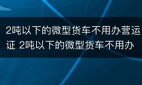 2吨以下的微型货车不用办营运证 2吨以下的微型货车不用办营运证吧