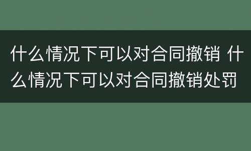 什么情况下可以对合同撤销 什么情况下可以对合同撤销处罚