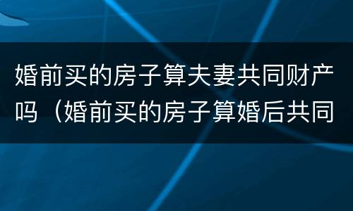 婚前买的房子算夫妻共同财产吗（婚前买的房子算婚后共同财产吗）