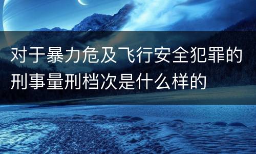 对于暴力危及飞行安全犯罪的刑事量刑档次是什么样的