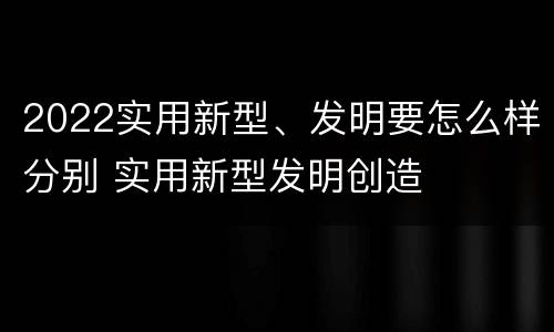 2022实用新型、发明要怎么样分别 实用新型发明创造