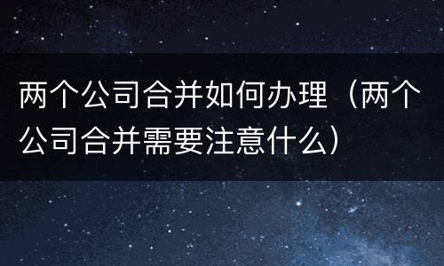 两个公司合并如何办理（两个公司合并需要注意什么）