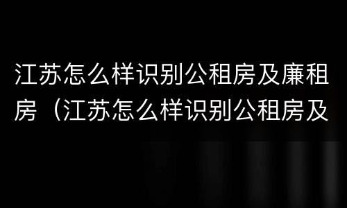 江苏怎么样识别公租房及廉租房（江苏怎么样识别公租房及廉租房信息）