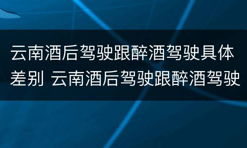 云南酒后驾驶跟醉酒驾驶具体差别 云南酒后驾驶跟醉酒驾驶具体差别是什么