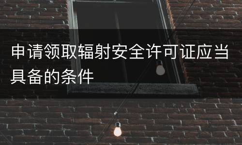申请领取辐射安全许可证应当具备的条件