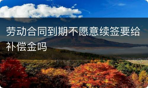 劳动合同到期不愿意续签要给补偿金吗