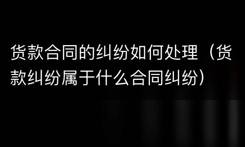 货款合同的纠纷如何处理（货款纠纷属于什么合同纠纷）