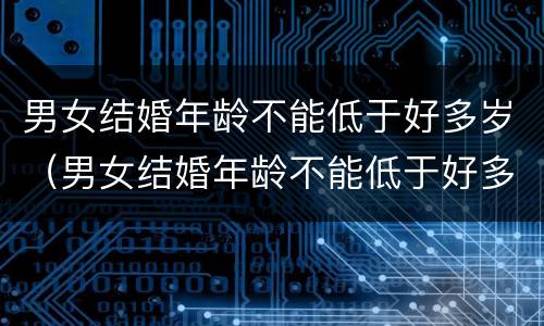 男女结婚年龄不能低于好多岁（男女结婚年龄不能低于好多岁了）