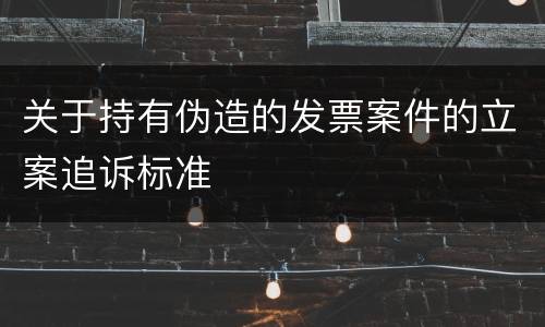关于持有伪造的发票案件的立案追诉标准
