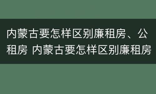 内蒙古要怎样区别廉租房、公租房 内蒙古要怎样区别廉租房,公租房和商品房