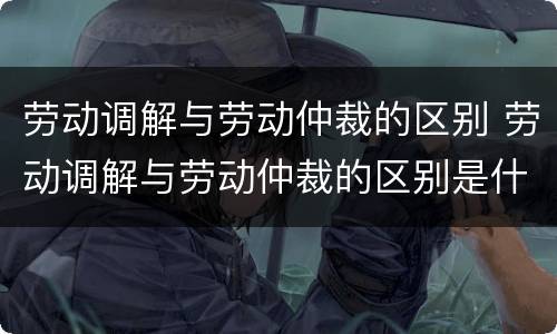 劳动调解与劳动仲裁的区别 劳动调解与劳动仲裁的区别是什么