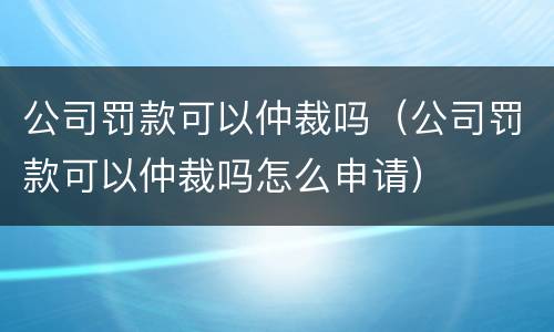 公司罚款可以仲裁吗（公司罚款可以仲裁吗怎么申请）