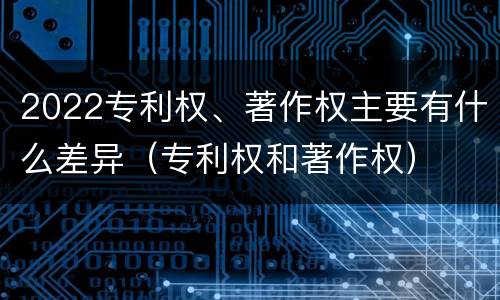 2022专利权、著作权主要有什么差异（专利权和著作权）