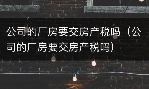 公司的厂房要交房产税吗（公司的厂房要交房产税吗）