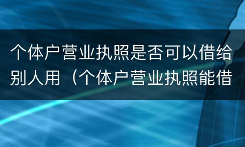 个体户营业执照是否可以借给别人用（个体户营业执照能借用吗）
