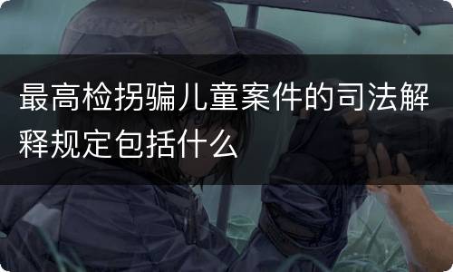最高检拐骗儿童案件的司法解释规定包括什么