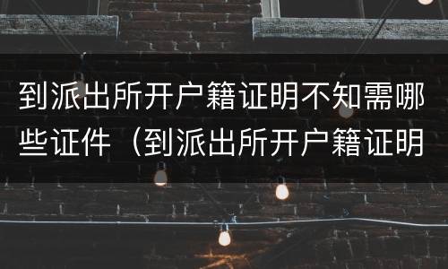 到派出所开户籍证明不知需哪些证件（到派出所开户籍证明不知需哪些证件）